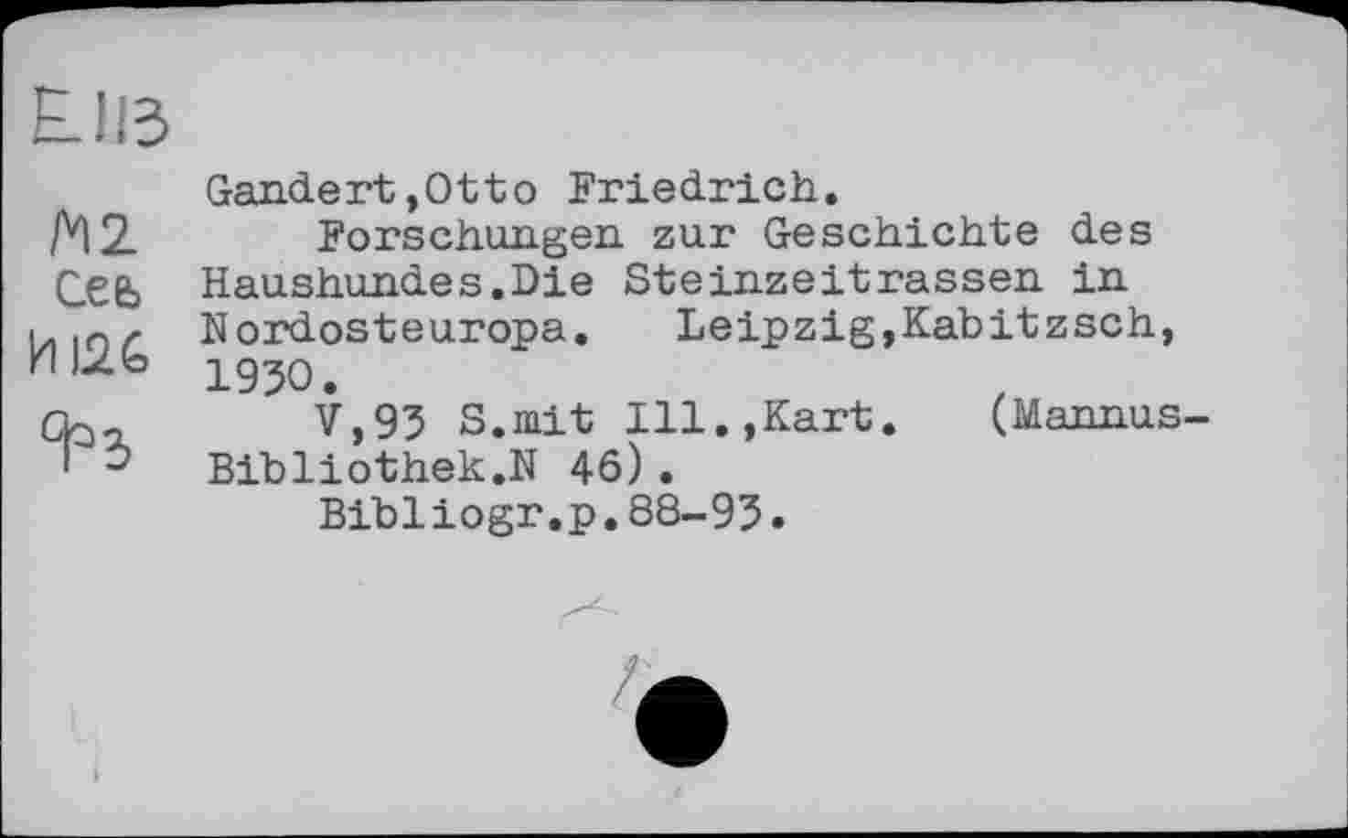 ﻿EJß
М2 Сеь
ИІ2&
°РЪ
Gandert,Otto Friedrich.
Forschungen, zur Geschichte des Haushundes.Die Steinzeitrassen in Nordosteuropa.	Leipzig,Kabitzsch,
1930.
V,93 S.mit Ill.,Kart.	(Mannus-
Bibliothek.N 46).
Bibliogr.p.88-93.